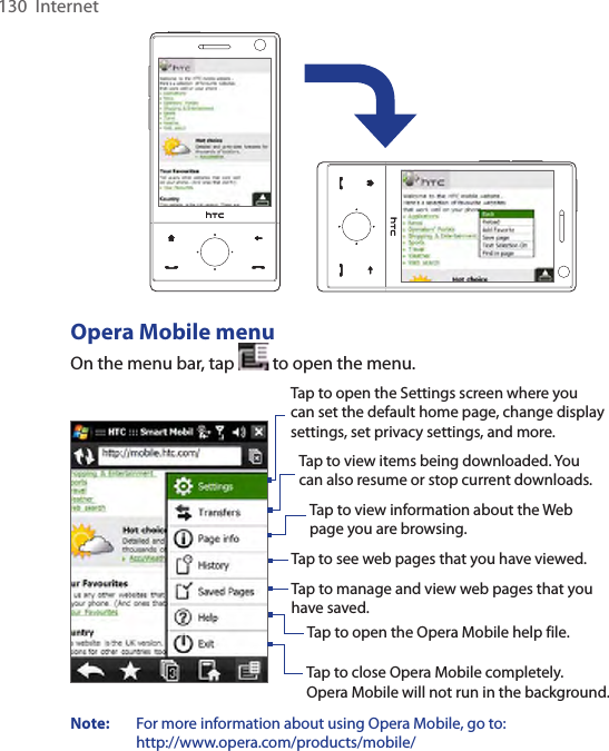 130  InternetOpera Mobile menuOn the menu bar, tap   to open the menu.Tap to open the Settings screen where you can set the default home page, change display settings, set privacy settings, and more. Tap to view items being downloaded. You can also resume or stop current downloads.  Tap to view information about the Web page you are browsing.  Tap to see web pages that you have viewed.  Tap to manage and view web pages that you have saved.  Tap to open the Opera Mobile help file.  Tap to close Opera Mobile completely.  Opera Mobile will not run in the background. Note:   For more information about using Opera Mobile, go to:  http://www.opera.com/products/mobile/