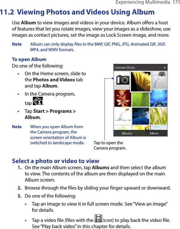 Experiencing Multimedia  17511.2  Viewing Photos and Videos Using AlbumUse Album to view images and videos in your device. Album offers a host of features that let you rotate images, view your images as a slideshow, use images as contact pictures, set the image as Lock Screen image, and more. Note  Album can only display files in the BMP, GIF, PNG, JPG, Animated GIF, 3GP, MP4, and WMV formats.To open AlbumDo one of the following:•  On the Home screen, slide to the Photos and Videos tab and tap Album.•  In the Camera program,  tap  . •  Tap Start &gt; Programs &gt; Album.Note  When you open Album from the Camera program, the screen orientation of Album is switched to landscape mode.  Tap to open the Camera program.Select a photo or video to view1.  On the main Album screen, tap Albums and then select the album to view. The contents of the album are then displayed on the main Album screen.2.  Browse through the files by sliding your finger upward or downward.3.  Do one of the following:•  Tap an image to view it in full screen mode. See “View an image” for details.•  Tap a video file (files with the   icon) to play back the video file. See “Play back video” in this chapter for details.