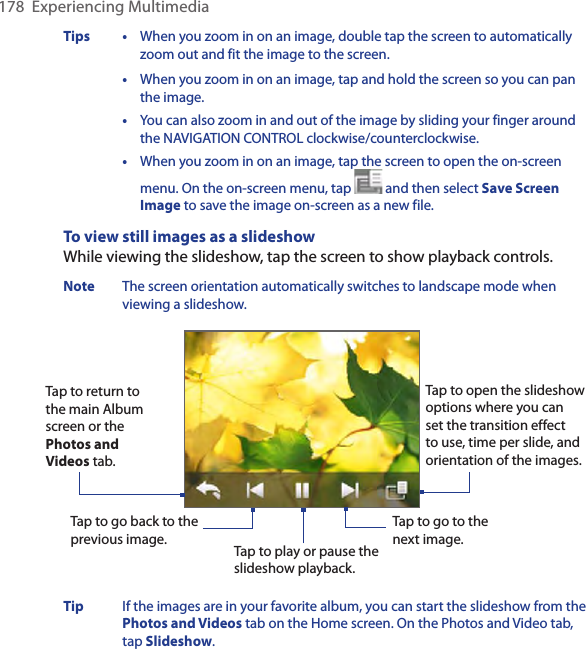 178  Experiencing MultimediaTips • When you zoom in on an image, double tap the screen to automatically zoom out and fit the image to the screen.  • When you zoom in on an image, tap and hold the screen so you can pan the image.  •  You can also zoom in and out of the image by sliding your finger around the NAVIGATION CONTROL clockwise/counterclockwise.  •  When you zoom in on an image, tap the screen to open the on-screen menu. On the on-screen menu, tap   and then select Save Screen Image to save the image on-screen as a new file. To view still images as a slideshowWhile viewing the slideshow, tap the screen to show playback controls.Note  The screen orientation automatically switches to landscape mode when viewing a slideshow. Tap to go back to the previous image.Tap to open the slideshow options where you can set the transition effect to use, time per slide, and orientation of the images.Tap to return to the main Album screen or the Photos and Videos tab.  Tap to play or pause the slideshow playback.Tap to go to the next image.Tip  If the images are in your favorite album, you can start the slideshow from the Photos and Videos tab on the Home screen. On the Photos and Video tab, tap Slideshow. 