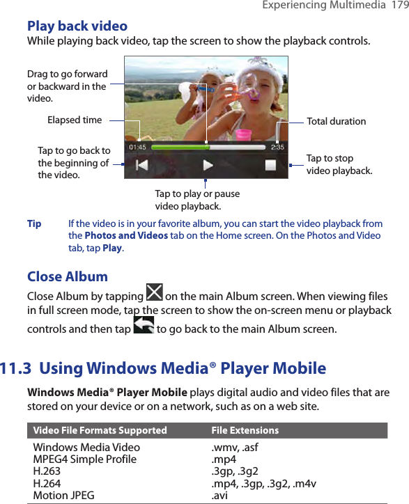 Experiencing Multimedia  179Play back videoWhile playing back video, tap the screen to show the playback controls. Tap to go back to the beginning of the video. Tap to play or pause video playback.Tap to stop video playback.Drag to go forward or backward in the video.Elapsed time Total durationTip  If the video is in your favorite album, you can start the video playback from the Photos and Videos tab on the Home screen. On the Photos and Video tab, tap Play. Close AlbumClose Album by tapping   on the main Album screen. When viewing files in full screen mode, tap the screen to show the on-screen menu or playback controls and then tap   to go back to the main Album screen. 11.3  Using Windows Media® Player MobileWindows Media® Player Mobile plays digital audio and video files that are stored on your device or on a network, such as on a web site.Video File Formats Supported File ExtensionsWindows Media VideoMPEG4 Simple ProfileH.263H.264Motion JPEG.wmv, .asf.mp4.3gp, .3g2.mp4, .3gp, .3g2, .m4v.avi