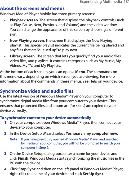Experiencing Multimedia  181About the screens and menusWindows Media® Player Mobile has three primary screens:•  Playback screen. The screen that displays the playback controls (such as Play, Pause, Next, Previous, and Volume) and the video window. You can change the appearance of this screen by choosing a different skin.•  Now Playing screen. The screen that displays the Now Playing playlist. This special playlist indicates the current file being played and any files that are “queued up” to play next.•  Library screen. The screen that lets you quickly find your audio files, video files, and playlists. It contains categories such as My Music, My Videos, My TV, and My Playlists.At the bottom of each screen, you can open a Menu. The commands on this menu vary, depending on which screen you are viewing. For more information about the commands in these menus, see Help on your device.Synchronize video and audio filesUse the latest version of Windows Media® Player on your computer to synchronize digital media files from your computer to your device. This ensures that protected files and album art (for skins) are copied to your device correctly.To synchronize content to your device automatically1.  On your computer, open Windows Media® Player, then connect your device to your computer.2.  In the Device Setup Wizard, select Yes, search my computer now.Note   If you have previously opened Windows Media® Player and searched for media on your computer, you will not be prompted to search your computer in Step 2.3.  On the Device Setup dialog box, enter a name for your device and click Finish. Windows Media starts synchronizing the music files in the PC with the device. 4.  Click Stop Sync and then on the left panel of Windows Media® Player, right-click the name of your device and click Set Up Sync.