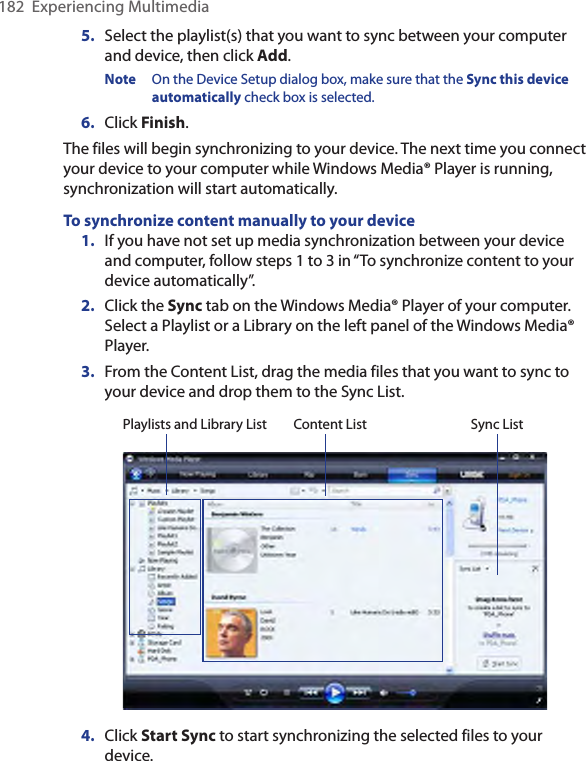 182  Experiencing Multimedia5.  Select the playlist(s) that you want to sync between your computer and device, then click Add.Note  On the Device Setup dialog box, make sure that the Sync this device automatically check box is selected.6.  Click Finish.The files will begin synchronizing to your device. The next time you connect your device to your computer while Windows Media® Player is running, synchronization will start automatically.To synchronize content manually to your device1.  If you have not set up media synchronization between your device and computer, follow steps 1 to 3 in “To synchronize content to your device automatically”.2.  Click the Sync tab on the Windows Media® Player of your computer. Select a Playlist or a Library on the left panel of the Windows Media® Player.3.  From the Content List, drag the media files that you want to sync to your device and drop them to the Sync List.Playlists and Library List Sync ListContent List4.  Click Start Sync to start synchronizing the selected files to your device.