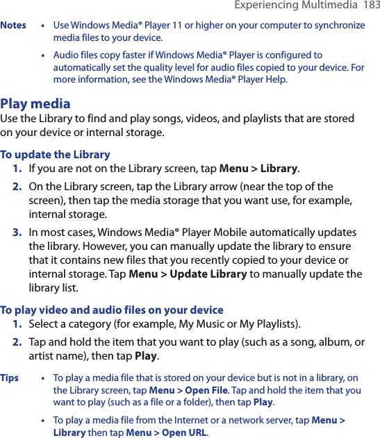 Experiencing Multimedia  183Notes • Use Windows Media® Player 11 or higher on your computer to synchronize media files to your device.  • Audio files copy faster if Windows Media® Player is configured to automatically set the quality level for audio files copied to your device. For more information, see the Windows Media® Player Help.Play mediaUse the Library to find and play songs, videos, and playlists that are stored on your device or internal storage.To update the Library1.  If you are not on the Library screen, tap Menu &gt; Library.2.  On the Library screen, tap the Library arrow (near the top of the screen), then tap the media storage that you want use, for example, internal storage.3.  In most cases, Windows Media® Player Mobile automatically updates the library. However, you can manually update the library to ensure that it contains new files that you recently copied to your device or internal storage. Tap Menu &gt; Update Library to manually update the library list.To play video and audio files on your device1.  Select a category (for example, My Music or My Playlists).2.  Tap and hold the item that you want to play (such as a song, album, or artist name), then tap Play.Tips • To play a media file that is stored on your device but is not in a library, on the Library screen, tap Menu &gt; Open File. Tap and hold the item that you want to play (such as a file or a folder), then tap Play.  • To play a media file from the Internet or a network server, tap Menu &gt; Library then tap Menu &gt; Open URL.