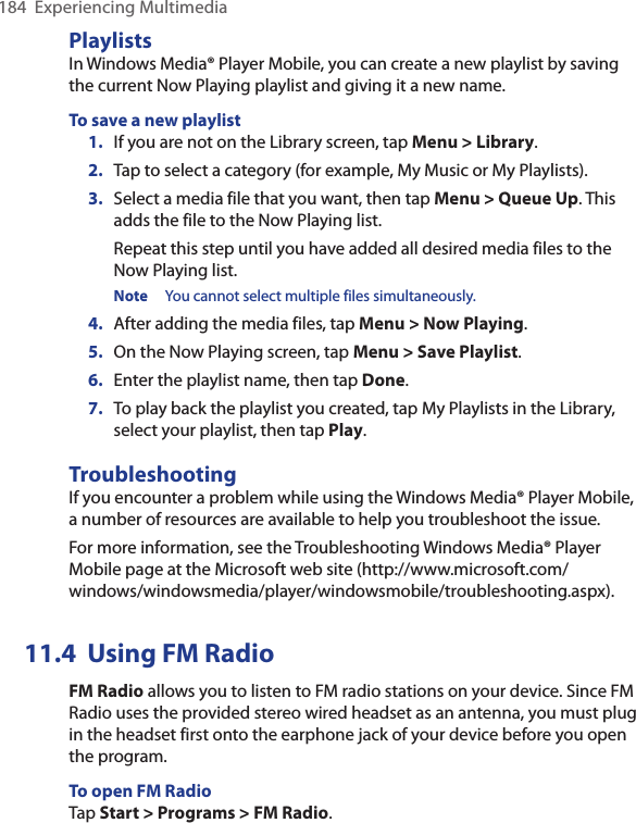 184  Experiencing MultimediaPlaylistsIn Windows Media® Player Mobile, you can create a new playlist by saving the current Now Playing playlist and giving it a new name.To save a new playlist1.  If you are not on the Library screen, tap Menu &gt; Library.2.  Tap to select a category (for example, My Music or My Playlists).3.  Select a media file that you want, then tap Menu &gt; Queue Up. This adds the file to the Now Playing list.Repeat this step until you have added all desired media files to the Now Playing list.Note  You cannot select multiple files simultaneously.4.  After adding the media files, tap Menu &gt; Now Playing.5.  On the Now Playing screen, tap Menu &gt; Save Playlist.6.  Enter the playlist name, then tap Done.7.  To play back the playlist you created, tap My Playlists in the Library, select your playlist, then tap Play.TroubleshootingIf you encounter a problem while using the Windows Media® Player Mobile, a number of resources are available to help you troubleshoot the issue.For more information, see the Troubleshooting Windows Media® Player Mobile page at the Microsoft web site (http://www.microsoft.com/windows/windowsmedia/player/windowsmobile/troubleshooting.aspx).11.4  Using FM RadioFM Radio allows you to listen to FM radio stations on your device. Since FM Radio uses the provided stereo wired headset as an antenna, you must plug in the headset first onto the earphone jack of your device before you open the program. To open FM RadioTap Start &gt; Programs &gt; FM Radio.