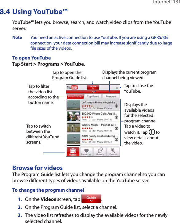 Internet  1318.4 Using YouTube™YouTube™ lets you browse, search, and watch video clips from the YouTube server.Note  You need an active connection to use YouTube. If you are using a GPRS/3G connection, your data connection bill may increase significantly due to large file sizes of the videos. To open YouTubeTap Start &gt; Programs &gt; YouTube. Tap to open the Program Guide list.Displays the current program channel being viewed.Tap to close the YouTube.Tap to filter the video list according to the button name. Displays the available videos for the selected program channel. Tap a video to watch it. Tap   to view details about the video. Tap to switch between the different YouTube screens.Browse for videosThe Program Guide list lets you change the program channel so you can browse different types of videos available on the YouTube server. To change the program channel1.  On the Videos screen, tap  .2.  On the Program Guide list, select a channel. 3.  The video list refreshes to display the available videos for the newly selected channel. 