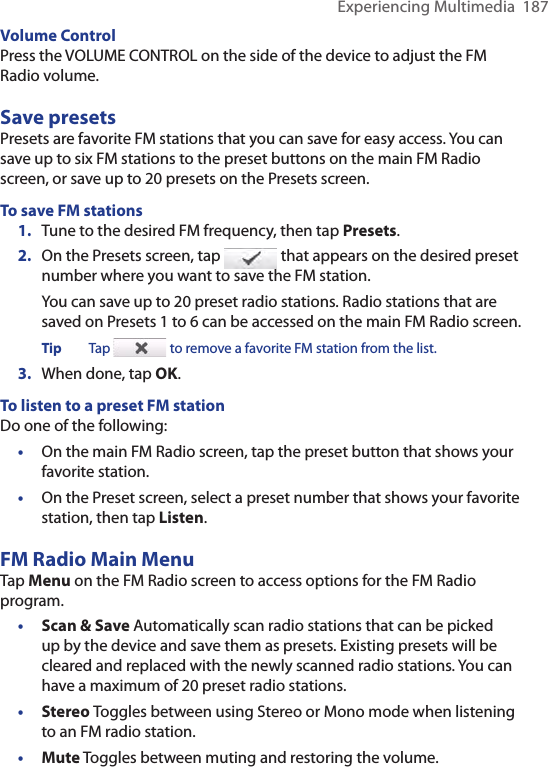 Experiencing Multimedia  187Volume ControlPress the VOLUME CONTROL on the side of the device to adjust the FM Radio volume.Save presetsPresets are favorite FM stations that you can save for easy access. You can save up to six FM stations to the preset buttons on the main FM Radio screen, or save up to 20 presets on the Presets screen.To save FM stations1.  Tune to the desired FM frequency, then tap Presets.2.  On the Presets screen, tap   that appears on the desired preset number where you want to save the FM station.You can save up to 20 preset radio stations. Radio stations that are saved on Presets 1 to 6 can be accessed on the main FM Radio screen.Tip  Tap   to remove a favorite FM station from the list.3.  When done, tap OK.To listen to a preset FM stationDo one of the following:•  On the main FM Radio screen, tap the preset button that shows your favorite station.•  On the Preset screen, select a preset number that shows your favorite station, then tap Listen.FM Radio Main MenuTap Menu on the FM Radio screen to access options for the FM Radio program. Scan &amp; Save Automatically scan radio stations that can be picked up by the device and save them as presets. Existing presets will be cleared and replaced with the newly scanned radio stations. You can have a maximum of 20 preset radio stations.Stereo Toggles between using Stereo or Mono mode when listening to an FM radio station. Mute Toggles between muting and restoring the volume.•••