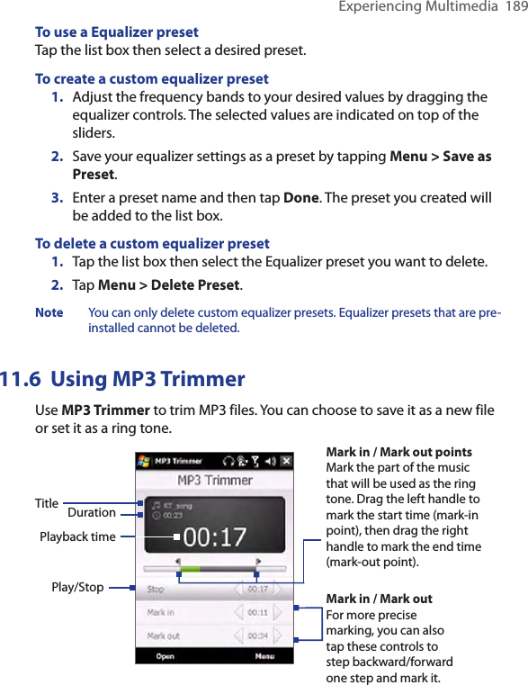 Experiencing Multimedia  189To use a Equalizer presetTap the list box then select a desired preset.To create a custom equalizer preset1.  Adjust the frequency bands to your desired values by dragging the equalizer controls. The selected values are indicated on top of the sliders.2.  Save your equalizer settings as a preset by tapping Menu &gt; Save as Preset.3.  Enter a preset name and then tap Done. The preset you created will be added to the list box.To delete a custom equalizer preset1.  Tap the list box then select the Equalizer preset you want to delete.2.  Tap Menu &gt; Delete Preset.Note  You can only delete custom equalizer presets. Equalizer presets that are pre-installed cannot be deleted.11.6  Using MP3 TrimmerUse MP3 Trimmer to trim MP3 files. You can choose to save it as a new file or set it as a ring tone.Play/StopMark in / Mark out pointsMark the part of the music that will be used as the ring tone. Drag the left handle to mark the start time (mark-in point), then drag the right handle to mark the end time (mark-out point).Mark in / Mark outFor more precise marking, you can also tap these controls to step backward/forward one step and mark it.Title DurationPlayback time