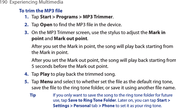 190  Experiencing MultimediaTo trim the MP3 file1.  Tap Start &gt; Programs &gt; MP3 Trimmer.2.  Tap Open to find the MP3 file in the device.3.  On the MP3 Trimmer screen, use the stylus to adjust the Mark in point and Mark out point. After you set the Mark in point, the song will play back starting from the Mark in point. After you set the Mark out point, the song will play back starting from 5 seconds before the Mark out point.4. Tap Play to play back the trimmed song.5.  Tap Menu and select to whether set the file as the default ring tone, save the file to the ring tone folder, or save it using another file name.Tip  If you only want to save the song to the ring tone folder for future use, tap Save to Ring Tone Folder. Later on, you can tap Start &gt; Settings &gt; Personal tab &gt; Phone to set it as your ring tone.