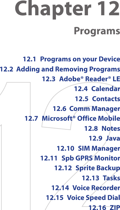 Chapter 12  Programs12.1  Programs on your Device12.2  Adding and Removing Programs12.3  Adobe® Reader® LE12.4  Calendar12.5  Contacts12.6  Comm Manager12.7  Microsoft® Office Mobile12.8  Notes12.9  Java12.10  SIM Manager12.11  Spb GPRS Monitor12.12  Sprite Backup12.13  Tasks12.14  Voice Recorder12.15  Voice Speed Dial12.16  ZIP