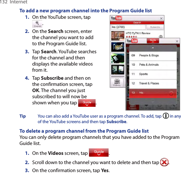 132  InternetTo add a new program channel into the Program Guide list1.  On the YouTube screen, tap .2.  On the Search screen, enter the channel you want to add to the Program Guide list.3.  Tap Search. YouTube searches for the channel and then displays the available videos from it.4.  Tap Subscribe and then on the confirmation screen, tap OK. The channel you just subscribed to will now be shown when you tap  .   Tip  You can also add a YouTube user as a program channel. To add, tap   in any of the YouTube screens and then tap Subscribe. To delete a program channel from the Program Guide listYou can only delete program channels that you have added to the Program Guide list.  1.  On the Videos screen, tap  .2.  Scroll down to the channel you want to delete and then tap  .3.  On the confirmation screen, tap Yes. 