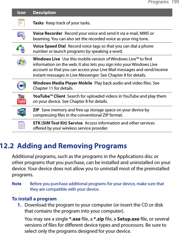 Programs  195Icon DescriptionTasks  Keep track of your tasks.Voice Recorder  Record your voice and send it via e-mail, MMS or beaming. You can also set the recorded voice as your ring tone.Voice Speed Dial  Record voice tags so that you can dial a phone number or launch programs by speaking a word.Windows Live  Use this mobile version of Windows Live™ to find information on the web. It also lets you sign into your Windows Live account so that you can access your Live Mail messages and send/receive instant messages in Live Messenger. See Chapter 8 for details.Windows Media Player Mobile  Play back audio and video files. See Chapter 11 for details.YouTube™ Client  Search for uploaded videos in YouTube and play them on your device. See Chapter 8 for details.ZIP  Save memory and free up storage space on your device by compressing files in the conventional ZIP format.STK (SIM Tool Kit) Service  Access information and other services offered by your wireless service provider.12.2  Adding and Removing ProgramsAdditional programs, such as the programs in the Applications disc or other programs that you purchase, can be installed and uninstalled on your device. Your device does not allow you to uninstall most of the preinstalled programs.Note  Before you purchase additional programs for your device, make sure that they are compatible with your device.To install a program1.  Download the program to your computer (or insert the CD or disk that contains the program into your computer). You may see a single *.exe file, a *.zip file, a Setup.exe file, or several versions of files for different device types and processors. Be sure to select only the programs designed for your device.