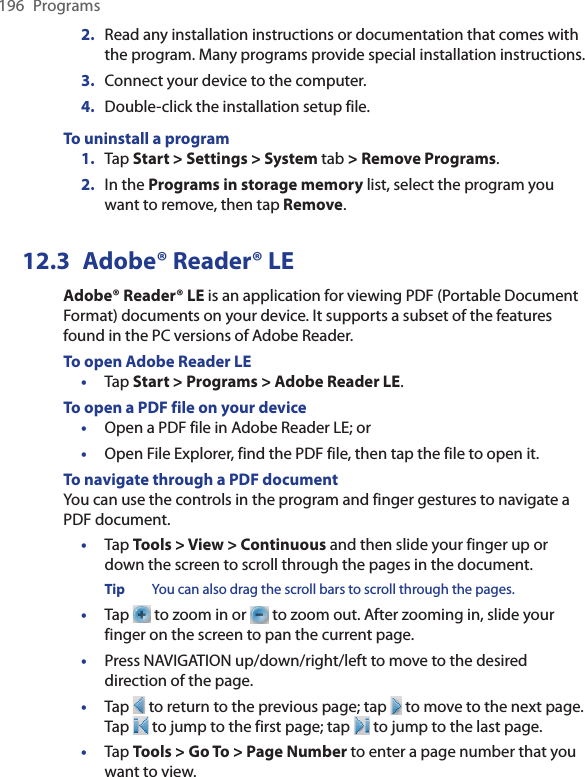 196  Programs2.  Read any installation instructions or documentation that comes with the program. Many programs provide special installation instructions.3.  Connect your device to the computer.4.  Double-click the installation setup file.To uninstall a program1.  Tap Start &gt; Settings &gt; System tab &gt; Remove Programs.2.  In the Programs in storage memory list, select the program you want to remove, then tap Remove.12.3  Adobe® Reader® LEAdobe® Reader® LE is an application for viewing PDF (Portable Document Format) documents on your device. It supports a subset of the features found in the PC versions of Adobe Reader.To open Adobe Reader LE•  Tap Start &gt; Programs &gt; Adobe Reader LE.To open a PDF file on your device•  Open a PDF file in Adobe Reader LE; or•  Open File Explorer, find the PDF file, then tap the file to open it.To navigate through a PDF documentYou can use the controls in the program and finger gestures to navigate a PDF document.•  Tap Tools &gt; View &gt; Continuous and then slide your finger up or down the screen to scroll through the pages in the document.Tip  You can also drag the scroll bars to scroll through the pages.•  Tap   to zoom in or   to zoom out. After zooming in, slide your finger on the screen to pan the current page.•  Press NAVIGATION up/down/right/left to move to the desired direction of the page.•  Tap   to return to the previous page; tap   to move to the next page. Tap   to jump to the first page; tap   to jump to the last page.•  Tap Tools &gt; Go To &gt; Page Number to enter a page number that you want to view.