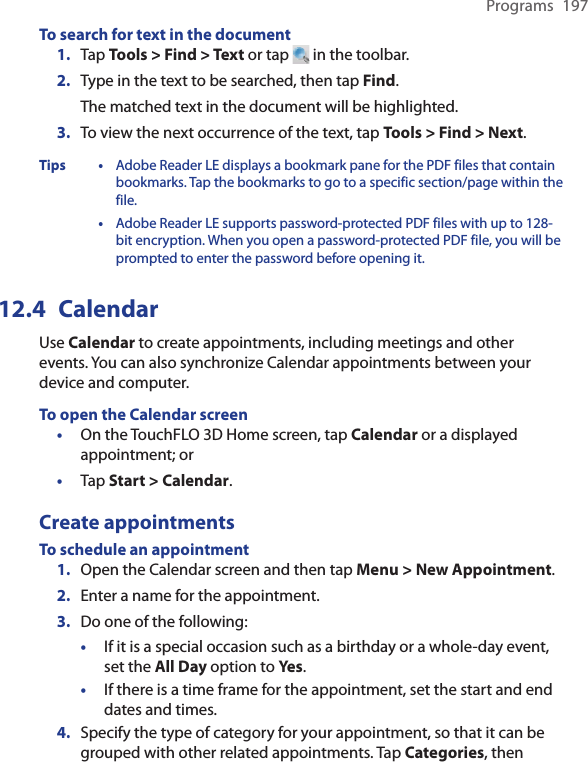 Programs  197To search for text in the document1.  Tap Tools &gt; Find &gt; Text or tap   in the toolbar.2.  Type in the text to be searched, then tap Find.The matched text in the document will be highlighted.3. To view the next occurrence of the text, tap Tools &gt; Find &gt; Next.Tips • Adobe Reader LE displays a bookmark pane for the PDF files that contain bookmarks. Tap the bookmarks to go to a specific section/page within the file.  •  Adobe Reader LE supports password-protected PDF files with up to 128-bit encryption. When you open a password-protected PDF file, you will be prompted to enter the password before opening it.12.4  CalendarUse Calendar to create appointments, including meetings and other events. You can also synchronize Calendar appointments between your device and computer.To open the Calendar screenOn the TouchFLO 3D Home screen, tap Calendar or a displayed appointment; orTap Start &gt; Calendar.Create appointmentsTo schedule an appointment1.  Open the Calendar screen and then tap Menu &gt; New Appointment.2.  Enter a name for the appointment.3.  Do one of the following:•  If it is a special occasion such as a birthday or a whole-day event, set the All Day option to Yes.•  If there is a time frame for the appointment, set the start and end dates and times.4. Specify the type of category for your appointment, so that it can be grouped with other related appointments. Tap Categories, then ••