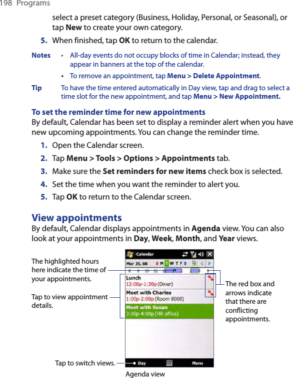 198  Programsselect a preset category (Business, Holiday, Personal, or Seasonal), or tap New to create your own category.5.  When finished, tap OK to return to the calendar.Notes  •  All-day events do not occupy blocks of time in Calendar; instead, they appear in banners at the top of the calendar.  •  To remove an appointment, tap Menu &gt; Delete Appointment.Tip  To have the time entered automatically in Day view, tap and drag to select a time slot for the new appointment, and tap Menu &gt; New Appointment.To set the reminder time for new appointmentsBy default, Calendar has been set to display a reminder alert when you have new upcoming appointments. You can change the reminder time.1.  Open the Calendar screen.2.  Tap Menu &gt; Tools &gt; Options &gt; Appointments tab.3.  Make sure the Set reminders for new items check box is selected.4.  Set the time when you want the reminder to alert you.5.  Tap OK to return to the Calendar screen.View appointmentsBy default, Calendar displays appointments in Agenda view. You can also look at your appointments in Day, Week, Month, and Year views.The highlighted hours here indicate the time of your appointments.Tap to view appointment details.Agenda viewTap to switch views.The red box and arrows indicate that there are conflicting appointments.