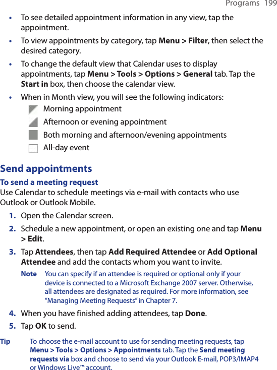 Programs  199•  To see detailed appointment information in any view, tap the appointment.•  To view appointments by category, tap Menu &gt; Filter, then select the desired category.•  To change the default view that Calendar uses to display appointments, tap Menu &gt; Tools &gt; Options &gt; General tab. Tap the Start in box, then choose the calendar view.•  When in Month view, you will see the following indicators:  Morning appointment  Afternoon or evening appointment  Both morning and afternoon/evening appointments  All-day eventSend appointmentsTo send a meeting requestUse Calendar to schedule meetings via e-mail with contacts who use Outlook or Outlook Mobile.1.  Open the Calendar screen.2.  Schedule a new appointment, or open an existing one and tap Menu &gt; Edit.3.  Tap Attendees, then tap Add Required Attendee or Add Optional Attendee and add the contacts whom you want to invite.Note  You can specify if an attendee is required or optional only if your device is connected to a Microsoft Exchange 2007 server. Otherwise, all attendees are designated as required. For more information, see “Managing Meeting Requests” in Chapter 7.4.  When you have finished adding attendees, tap Done.5.  Tap OK to send.Tip  To choose the e-mail account to use for sending meeting requests, tap  Menu &gt; Tools &gt; Options &gt; Appointments tab. Tap the Send meeting requests via box and choose to send via your Outlook E-mail, POP3/IMAP4 or Windows Live™ account.