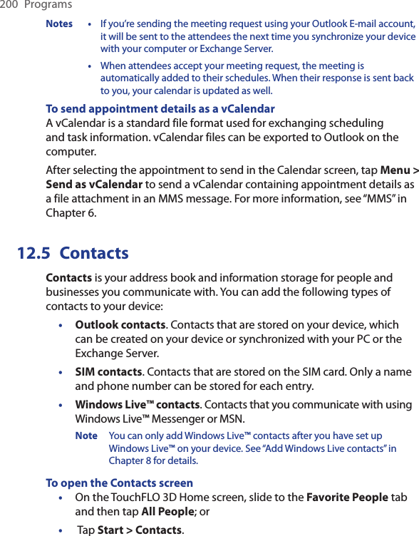 200  ProgramsNotes  •  If you’re sending the meeting request using your Outlook E-mail account, it will be sent to the attendees the next time you synchronize your device with your computer or Exchange Server.  •  When attendees accept your meeting request, the meeting is automatically added to their schedules. When their response is sent back to you, your calendar is updated as well.To send appointment details as a vCalendarA vCalendar is a standard file format used for exchanging scheduling and task information. vCalendar files can be exported to Outlook on the computer.After selecting the appointment to send in the Calendar screen, tap Menu &gt; Send as vCalendar to send a vCalendar containing appointment details as a file attachment in an MMS message. For more information, see “MMS” in Chapter 6.12.5  ContactsContacts is your address book and information storage for people and businesses you communicate with. You can add the following types of contacts to your device:•  Outlook contacts. Contacts that are stored on your device, which can be created on your device or synchronized with your PC or the Exchange Server.•  SIM contacts. Contacts that are stored on the SIM card. Only a name and phone number can be stored for each entry.•  Windows Live™ contacts. Contacts that you communicate with using Windows Live™ Messenger or MSN.Note  You can only add Windows Live™ contacts after you have set up Windows Live™ on your device. See “Add Windows Live contacts” in Chapter 8 for details.To open the Contacts screenOn the TouchFLO 3D Home screen, slide to the Favorite People tab and then tap All People; or Tap Start &gt; Contacts.••