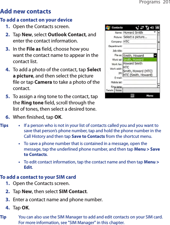 Programs  201Add new contactsTo add a contact on your device1.  Open the Contacts screen.2. Tap New, select Outlook Contact, and enter the contact information.3.  In the File as field, choose how you want the contact name to appear in the contact list.4.  To add a photo of the contact, tap Select a picture, and then select the picture file or tap Camera to take a photo of the contact.5.  To assign a ring tone to the contact, tap the Ring tone field, scroll through the list of tones, then select a desired tone.6.  When finished, tap OK.Tips •  If a person who is not in your list of contacts called you and you want to save that person’s phone number, tap and hold the phone number in the Call History and then tap Save to Contacts from the shortcut menu.  •  To save a phone number that is contained in a message, open the message, tap the underlined phone number, and then tap Menu &gt; Save to Contacts.  •  To edit contact information, tap the contact name and then tap Menu &gt; Edit.To add a contact to your SIM card1.  Open the Contacts screen.2.  Tap New, then select SIM Contact.3.  Enter a contact name and phone number.4.  Tap OK.Tip  You can also use the SIM Manager to add and edit contacts on your SIM card. For more information, see &quot;SIM Manager&quot; in this chapter.