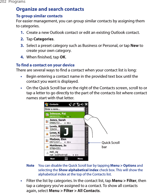 202  ProgramsOrganize and search contactsTo group similar contactsFor easier management, you can group similar contacts by assigning them to categories.1.  Create a new Outlook contact or edit an existing Outlook contact.2.  Tap Categories.3.  Select a preset category such as Business or Personal, or tap New to create your own category.4.  When finished, tap OK.To find a contact on your deviceThere are several ways to find a contact when your contact list is long:Begin entering a contact name in the provided text box until the contact you want is displayed.On the Quick Scroll bar on the right of the Contacts screen, scroll to or tap a letter to go directly to the part of the contacts list where contact names start with that letter.Quick Scroll barNote  You can disable the Quick Scroll bar by tapping Menu &gt; Options and selecting the Show alphabetical index check box. This will show the alphabetical index at the top of the Contacts list.Filter the list by categories. In the contact list, tap Menu &gt; Filter, then tap a category you’ve assigned to a contact. To show all contacts again, select Menu &gt; Filter &gt; All Contacts.•••