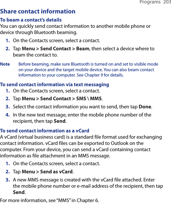 Programs  203Share contact informationTo beam a contact’s detailsYou can quickly send contact information to another mobile phone or device through Bluetooth beaming.1.  On the Contacts screen, select a contact.2.  Tap Menu &gt; Send Contact &gt; Beam, then select a device where to beam the contact to.Note  Before beaming, make sure Bluetooth is turned on and set to visible mode on your device and the target mobile device. You can also beam contact information to your computer. See Chapter 9 for details.To send contact information via text messaging1.  On the Contacts screen, select a contact.2.  Tap Menu &gt; Send Contact &gt; SMS \ MMS.3.  Select the contact information you want to send, then tap Done.4.  In the new text message, enter the mobile phone number of the recipient, then tap Send.To send contact information as a vCardA vCard (virtual business card) is a standard file format used for exchanging contact information. vCard files can be exported to Outlook on the computer. From your device, you can send a vCard containing contact information as file attachment in an MMS message.1.  On the Contacts screen, select a contact.2.  Tap Menu &gt; Send as vCard.3. A new MMS message is created with the vCard file attached. Enter the mobile phone number or e-mail address of the recipient, then tap Send.For more information, see “MMS” in Chapter 6.