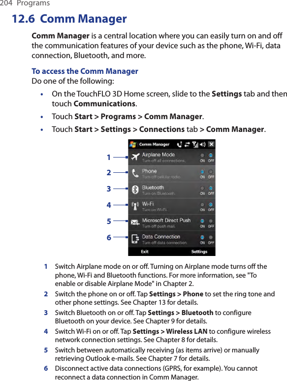 204  Programs12.6  Comm ManagerComm Manager is a central location where you can easily turn on and off the communication features of your device such as the phone, Wi-Fi, data connection, Bluetooth, and more.To access the Comm ManagerDo one of the following:On the TouchFLO 3D Home screen, slide to the Settings tab and then touch Communications.Touch Start &gt; Programs &gt; Comm Manager.Touch Start &gt; Settings &gt; Connections tab &gt; Comm Manager.1324561Switch Airplane mode on or off. Turning on Airplane mode turns off the phone, Wi-Fi and Bluetooth functions. For more information, see &quot;To enable or disable Airplane Mode&quot; in Chapter 2.2Switch the phone on or off. Tap Settings &gt; Phone to set the ring tone and other phone settings. See Chapter 13 for details. 3Switch Bluetooth on or off. Tap Settings &gt; Bluetooth to configure Bluetooth on your device. See Chapter 9 for details.4Switch Wi-Fi on or off. Tap Settings &gt; Wireless LAN to configure wireless network connection settings. See Chapter 8 for details.5Switch between automatically receiving (as items arrive) or manually retrieving Outlook e-mails. See Chapter 7 for details.6Disconnect active data connections (GPRS, for example). You cannot reconnect a data connection in Comm Manager.•••