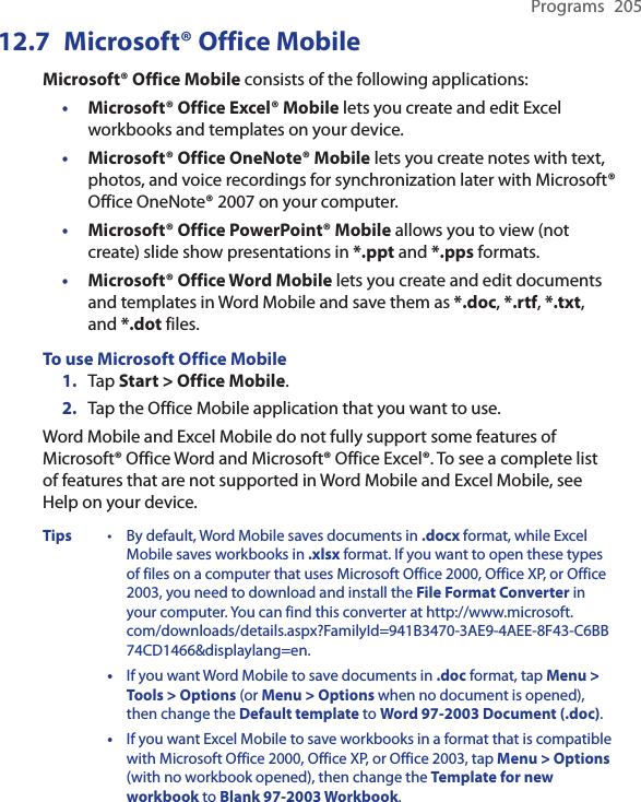 Programs  20512.7  Microsoft® Office MobileMicrosoft® Office Mobile consists of the following applications:• Microsoft® Office Excel® Mobile lets you create and edit Excel workbooks and templates on your device.• Microsoft® Office OneNote® Mobile lets you create notes with text, photos, and voice recordings for synchronization later with Microsoft® Office OneNote® 2007 on your computer.• Microsoft® Office PowerPoint® Mobile allows you to view (not create) slide show presentations in *.ppt and *.pps formats.• Microsoft® Office Word Mobile lets you create and edit documents and templates in Word Mobile and save them as *.doc, *.rtf, *.txt, and *.dot files.To use Microsoft Office Mobile1.  Tap Start &gt; Office Mobile.2.  Tap the Office Mobile application that you want to use.Word Mobile and Excel Mobile do not fully support some features of Microsoft® Office Word and Microsoft® Office Excel®. To see a complete list of features that are not supported in Word Mobile and Excel Mobile, see Help on your device.Tips  •  By default, Word Mobile saves documents in .docx format, while Excel Mobile saves workbooks in .xlsx format. If you want to open these types of files on a computer that uses Microsoft Office 2000, Office XP, or Office 2003, you need to download and install the File Format Converter in your computer. You can find this converter at http://www.microsoft.com/downloads/details.aspx?FamilyId=941B3470-3AE9-4AEE-8F43-C6BB74CD1466&amp;displaylang=en.  •  If you want Word Mobile to save documents in .doc format, tap Menu &gt; Tools &gt; Options (or Menu &gt; Options when no document is opened), then change the Default template to Word 97-2003 Document (.doc).   •  If you want Excel Mobile to save workbooks in a format that is compatible with Microsoft Office 2000, Office XP, or Office 2003, tap Menu &gt; Options (with no workbook opened), then change the Template for new workbook to Blank 97-2003 Workbook.