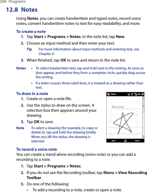 206  Programs12.8  NotesUsing Notes, you can create handwritten and typed notes, record voice notes, convert handwritten notes to text for easy readability, and more.To create a note1.  Tap Start &gt; Programs &gt; Notes. In the note list, tap New.2.  Choose an input method and then enter your text.Tip  For more information about input methods and entering text, see Chapter 4.3.  When finished, tap OK to save and return to the note list.Notes •  To select handwritten text, tap and hold next to the writing. As soon as dots appear, and before they form a complete circle, quickly drag across the writing.  •  If a letter crosses three ruled lines, it is treated as a drawing rather than text.To draw in a note1.  Create or open a note file.2.  Use the stylus to draw on the screen. A selection box then appears around your drawing.3.  Tap OK to save.Note  To select a drawing (for example, to copy or delete it), tap and hold the drawing briefly. When you lift the stylus, the drawing is selected.    To record a voice noteYou can create a stand-alone recording (voice note) or you can add a recording to a note.1.  Tap Start &gt; Programs &gt; Notes.2.  If you do not see the Recording toolbar, tap Menu &gt; View Recording Toolbar.3.  Do one of the following:•  To add a recording to a note, create or open a note.