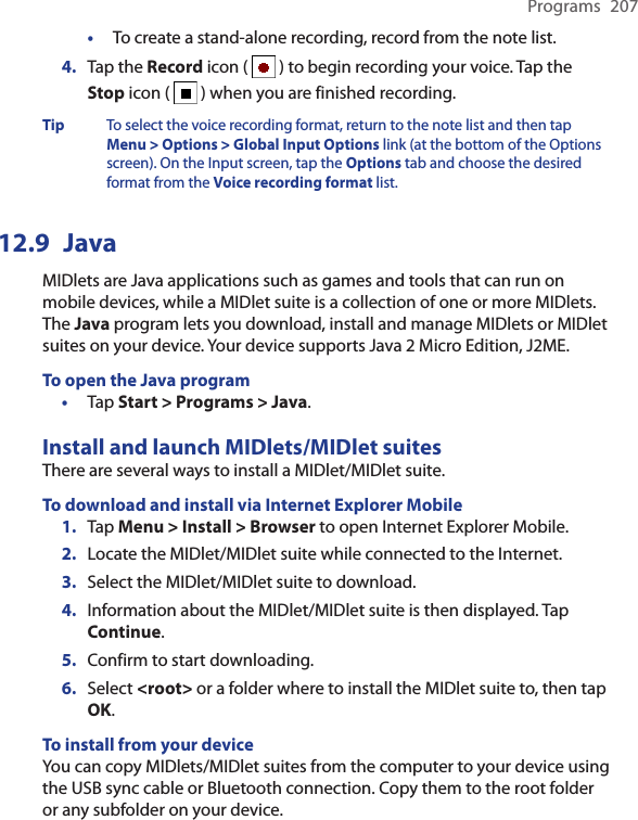 Programs  207•  To create a stand-alone recording, record from the note list.4.  Tap the Record icon (   ) to begin recording your voice. Tap the Stop icon (   ) when you are finished recording.Tip To select the voice recording format, return to the note list and then tap Menu &gt; Options &gt; Global Input Options link (at the bottom of the Options screen). On the Input screen, tap the Options tab and choose the desired format from the Voice recording format list.12.9  JavaMIDlets are Java applications such as games and tools that can run on mobile devices, while a MIDlet suite is a collection of one or more MIDlets. The Java program lets you download, install and manage MIDlets or MIDlet suites on your device. Your device supports Java 2 Micro Edition, J2ME.To open the Java program•  Tap Start &gt; Programs &gt; Java.Install and launch MIDlets/MIDlet suitesThere are several ways to install a MIDlet/MIDlet suite.To download and install via Internet Explorer Mobile1.  Tap Menu &gt; Install &gt; Browser to open Internet Explorer Mobile.2.  Locate the MIDlet/MIDlet suite while connected to the Internet.3.  Select the MIDlet/MIDlet suite to download.4.  Information about the MIDlet/MIDlet suite is then displayed. Tap Continue.5.  Confirm to start downloading.6.  Select &lt;root&gt; or a folder where to install the MIDlet suite to, then tap OK.To install from your deviceYou can copy MIDlets/MIDlet suites from the computer to your device using the USB sync cable or Bluetooth connection. Copy them to the root folder or any subfolder on your device.