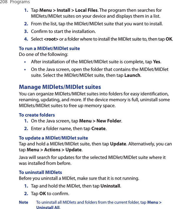 208  Programs1.  Tap Menu &gt; Install &gt; Local Files. The program then searches for MIDlets/MIDlet suites on your device and displays them in a list.2.  From the list, tap the MIDlet/MIDlet suite that you want to install.3.  Confirm to start the installation.4.  Select &lt;root&gt; or a folder where to install the MIDlet suite to, then tap OK.To run a MIDlet/MIDlet suiteDo one of the following:•  After installation of the MIDlet/MIDlet suite is complete, tap Yes.•  On the Java screen, open the folder that contains the MIDlet/MIDlet suite. Select the MIDlet/MIDlet suite, then tap Launch.Manage MIDlets/MIDlet suitesYou can organize MIDlets/MIDlet suites into folders for easy identification, renaming, updating, and more. If the device memory is full, uninstall some MIDlets/MIDlet suites to free up memory space.To create folders1.  On the Java screen, tap Menu &gt; New Folder.2.  Enter a folder name, then tap Create.To update a MIDlet/MIDlet suiteTap and hold a MIDlet/MIDlet suite, then tap Update. Alternatively, you can tap Menu &gt; Actions &gt; Update.Java will search for updates for the selected MIDlet/MIDlet suite where it was installed from before.To uninstall MIDletsBefore you uninstall a MIDlet, make sure that it is not running.1.  Tap and hold the MIDlet, then tap Uninstall.2.  Tap OK to confirm. Note  To uninstall all MIDlets and folders from the current folder, tap Menu &gt; Uninstall All.