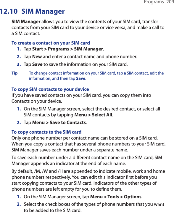 Programs  20912.10  SIM ManagerSIM Manager allows you to view the contents of your SIM card, transfer contacts from your SIM card to your device or vice versa, and make a call to a SIM contact.To create a contact on your SIM card1.  Tap Start &gt; Programs &gt; SIM Manager.2.  Tap New and enter a contact name and phone number.3.  Tap Save to save the information on your SIM card.Tip  To change contact information on your SIM card, tap a SIM contact, edit the information, and then tap Save.To copy SIM contacts to your deviceIf you have saved contacts on your SIM card, you can copy them into Contacts on your device.1.  On the SIM Manager screen, select the desired contact, or select all SIM contacts by tapping Menu &gt; Select All.2.  Tap Menu &gt; Save to Contacts.To copy contacts to the SIM cardOnly one phone number per contact name can be stored on a SIM card. When you copy a contact that has several phone numbers to your SIM card, SIM Manager saves each number under a separate name.To save each number under a different contact name on the SIM card, SIM Manager appends an indicator at the end of each name.By default, /M, /W and /H are appended to indicate mobile, work and home phone numbers respectively. You can edit this indicator first before you start copying contacts to your SIM card. Indicators of the other types of phone numbers are left empty for you to define them.1. On the SIM Manager screen, tap Menu &gt; Tools &gt; Options.2.  Select the check boxes of the types of phone numbers that you want to be added to the SIM card.