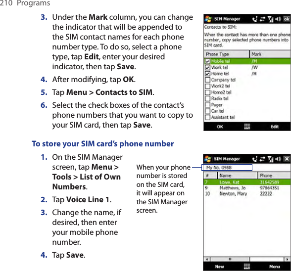 210  Programs3.  Under the Mark column, you can change the indicator that will be appended to the SIM contact names for each phone number type. To do so, select a phone type, tap Edit, enter your desired indicator, then tap Save.4.  After modifying, tap OK.5.  Tap Menu &gt; Contacts to SIM.6.  Select the check boxes of the contact’s phone numbers that you want to copy to your SIM card, then tap Save.To store your SIM card’s phone number1.  On the SIM Manager screen, tap Menu &gt; Tools &gt; List of Own Numbers.2.  Tap Voice Line 1.3.  Change the name, if desired, then enter your mobile phone number.4. Tap Save.When your phone number is stored on the SIM card, it will appear on the SIM Manager screen.