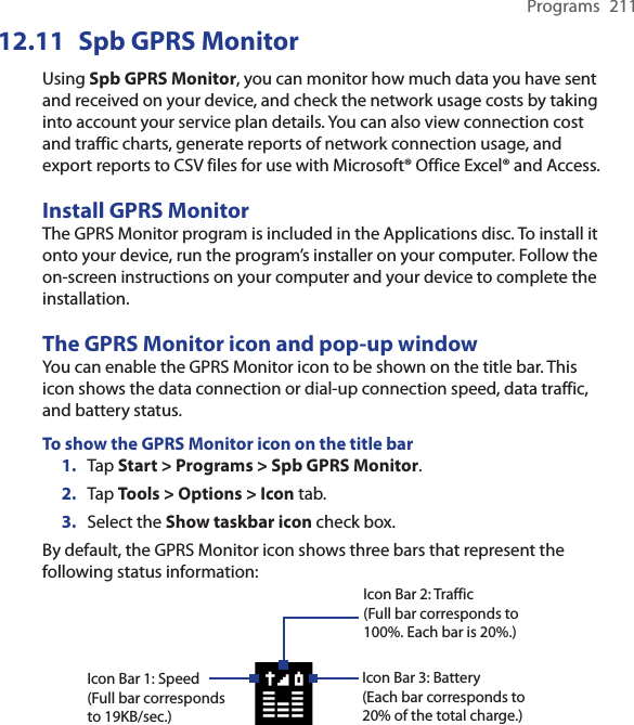 Programs  21112.11  Spb GPRS MonitorUsing Spb GPRS Monitor, you can monitor how much data you have sent and received on your device, and check the network usage costs by taking into account your service plan details. You can also view connection cost and traffic charts, generate reports of network connection usage, and export reports to CSV files for use with Microsoft® Office Excel® and Access.Install GPRS MonitorThe GPRS Monitor program is included in the Applications disc. To install it onto your device, run the program’s installer on your computer. Follow the on-screen instructions on your computer and your device to complete the installation.The GPRS Monitor icon and pop-up windowYou can enable the GPRS Monitor icon to be shown on the title bar. This icon shows the data connection or dial-up connection speed, data traffic, and battery status.To show the GPRS Monitor icon on the title bar1.  Tap Start &gt; Programs &gt; Spb GPRS Monitor.2.  Tap Tools &gt; Options &gt; Icon tab.3.  Select the Show taskbar icon check box.By default, the GPRS Monitor icon shows three bars that represent the following status information: Icon Bar 2: Traffic(Full bar corresponds to 100%. Each bar is 20%.) Icon Bar 3: Battery(Each bar corresponds to 20% of the total charge.)Icon Bar 1: Speed(Full bar corresponds to 19KB/sec.)