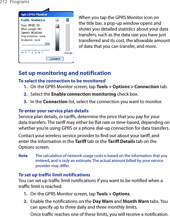 212  ProgramsWhen you tap the GPRS Monitor icon on the title bar, a pop-up window opens and shows you detailed statistics about your data transfers, such as the data size you have just transferred and its cost, the allowable amount of data that you can transfer, and more.Set up monitoring and notificationTo select the connection to be monitored1.  On the GPRS Monitor screen, tap Tools &gt; Options &gt; Connection tab.2.  Select the Enable connection monitoring check box.3.  In the Connection list, select the connection you want to monitor.To enter your service plan detailsService plan details, or tariffs, determine the price that you pay for your data transfers. The tariff may either be flat rate or time-based, depending on whether you’re using GPRS or a phone dial-up connection for data transfers.Contact your wireless service provider to find out about your tariff, and enter the information in the Tariff tab or the Tariff Details tab on the Options screen.Note  The calculation of network usage costs is based on the information that you entered, and is only an estimate. The actual amount billed by your service provider may differ.To set up traffic limit notificationsYou can set up traffic limit notifications if you want to be notified when a traffic limit is reached. 1.  On the GPRS Monitor screen, tap Tools &gt; Options.2.  Enable the notifications on the Day Warn and Month Warn tabs. You can specify up to three daily and three monthly limits.  Once traffic reaches one of these limits, you will receive a notification.