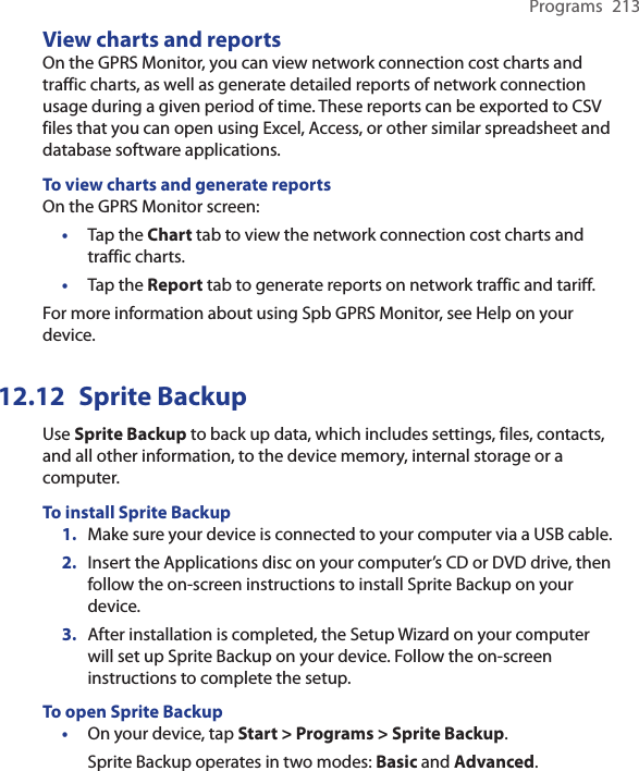 Programs  213View charts and reportsOn the GPRS Monitor, you can view network connection cost charts and traffic charts, as well as generate detailed reports of network connection usage during a given period of time. These reports can be exported to CSV files that you can open using Excel, Access, or other similar spreadsheet and database software applications.To view charts and generate reportsOn the GPRS Monitor screen:•  Tap the Chart tab to view the network connection cost charts and traffic charts.•  Tap the Report tab to generate reports on network traffic and tariff.For more information about using Spb GPRS Monitor, see Help on your device.12.12  Sprite BackupUse Sprite Backup to back up data, which includes settings, files, contacts, and all other information, to the device memory, internal storage or a computer.To install Sprite Backup1.  Make sure your device is connected to your computer via a USB cable.2.  Insert the Applications disc on your computer’s CD or DVD drive, then follow the on-screen instructions to install Sprite Backup on your device.3.  After installation is completed, the Setup Wizard on your computer will set up Sprite Backup on your device. Follow the on-screen instructions to complete the setup.To open Sprite Backup•  On your device, tap Start &gt; Programs &gt; Sprite Backup.Sprite Backup operates in two modes: Basic and Advanced.