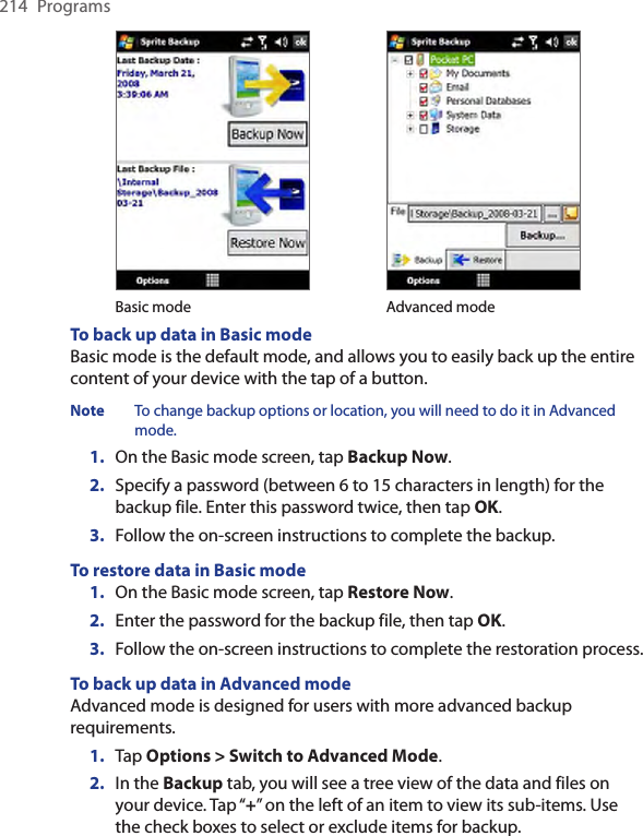 214  Programs Basic mode Advanced modeTo back up data in Basic mode Basic mode is the default mode, and allows you to easily back up the entire content of your device with the tap of a button.Note  To change backup options or location, you will need to do it in Advanced mode.1.  On the Basic mode screen, tap Backup Now.2.  Specify a password (between 6 to 15 characters in length) for the backup file. Enter this password twice, then tap OK.3.  Follow the on-screen instructions to complete the backup.To restore data in Basic mode1.  On the Basic mode screen, tap Restore Now.2. Enter the password for the backup file, then tap OK.3.  Follow the on-screen instructions to complete the restoration process.To back up data in Advanced modeAdvanced mode is designed for users with more advanced backup requirements.1.  Tap Options &gt; Switch to Advanced Mode.2.  In the Backup tab, you will see a tree view of the data and files on your device. Tap “+” on the left of an item to view its sub-items. Use the check boxes to select or exclude items for backup.