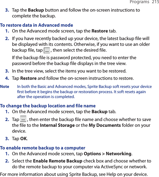 Programs  2153.  Tap the Backup button and follow the on-screen instructions to complete the backup.To restore data in Advanced mode1.  On the Advanced mode screen, tap the Restore tab.2.  If you have recently backed up your device, the latest backup file will be displayed with its contents. Otherwise, if you want to use an older backup file, tap   , then select the desired file.If the backup file is password protected, you need to enter the password before the backup file displays in the tree view.3.  In the tree view, select the items you want to be restored.4.  Tap Restore and follow the on-screen instructions to restore.Note  In both the Basic and Advanced modes, Sprite Backup soft resets your device first before it begins the backup or restoration process. It soft resets again after the operation is completed.To change the backup location and file name1.  On the Advanced mode screen, tap the Backup tab.2.  Tap   , then enter the backup file name and choose whether to save the file to the Internal Storage or the My Documents folder on your device.3.  Tap OK.To enable remote backup to a computer1.  On the Advanced mode screen, tap Options &gt; Networking.2.  Select the Enable Remote Backup check box and choose whether to do the remote backup to your computer via ActiveSync or network.For more information about using Sprite Backup, see Help on your device.