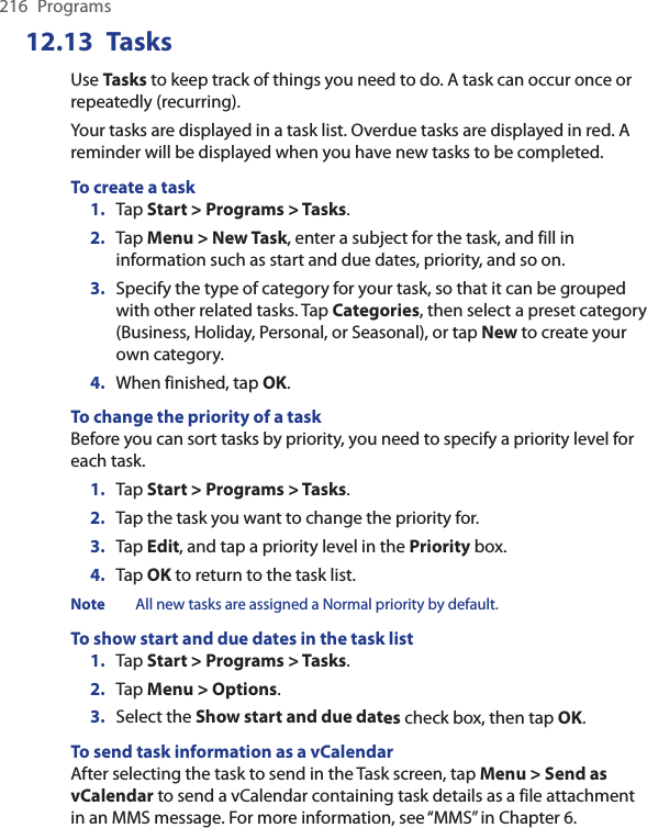 216  Programs12.13  TasksUse Tasks to keep track of things you need to do. A task can occur once or repeatedly (recurring).Your tasks are displayed in a task list. Overdue tasks are displayed in red. A reminder will be displayed when you have new tasks to be completed.To create a task1.  Tap Start &gt; Programs &gt; Tasks.2.  Tap Menu &gt; New Task, enter a subject for the task, and fill in information such as start and due dates, priority, and so on.3.  Specify the type of category for your task, so that it can be grouped with other related tasks. Tap Categories, then select a preset category (Business, Holiday, Personal, or Seasonal), or tap New to create your own category.4.  When finished, tap OK.To change the priority of a taskBefore you can sort tasks by priority, you need to specify a priority level for each task.1.  Tap Start &gt; Programs &gt; Tasks.2.  Tap the task you want to change the priority for.3.  Tap Edit, and tap a priority level in the Priority box.4.  Tap OK to return to the task list.Note All new tasks are assigned a Normal priority by default.To show start and due dates in the task list1.  Tap Start &gt; Programs &gt; Tasks.2.  Tap Menu &gt; Options.3.  Select the Show start and due dates check box, then tap OK.To send task information as a vCalendarAfter selecting the task to send in the Task screen, tap Menu &gt; Send as vCalendar to send a vCalendar containing task details as a file attachment in an MMS message. For more information, see “MMS” in Chapter 6.