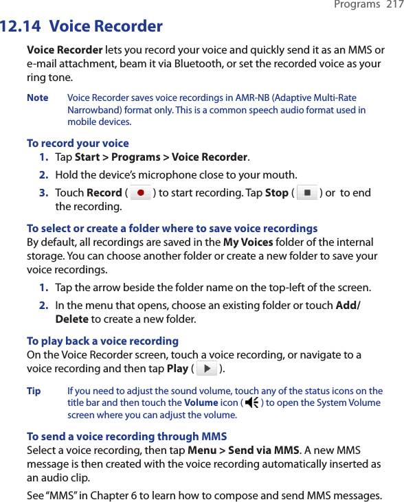 Programs  21712.14  Voice RecorderVoice Recorder lets you record your voice and quickly send it as an MMS or e-mail attachment, beam it via Bluetooth, or set the recorded voice as your ring tone.Note Voice Recorder saves voice recordings in AMR-NB (Adaptive Multi-Rate Narrowband) format only. This is a common speech audio format used in mobile devices.To record your voice1.  Tap Start &gt; Programs &gt; Voice Recorder.2.  Hold the device’s microphone close to your mouth.3.  Touch Record (   ) to start recording. Tap Stop (   ) or  to end the recording.To select or create a folder where to save voice recordingsBy default, all recordings are saved in the My Voices folder of the internal storage. You can choose another folder or create a new folder to save your voice recordings.1.  Tap the arrow beside the folder name on the top-left of the screen.2.  In the menu that opens, choose an existing folder or touch Add/Delete to create a new folder.To play back a voice recordingOn the Voice Recorder screen, touch a voice recording, or navigate to a voice recording and then tap Play (   ).Tip If you need to adjust the sound volume, touch any of the status icons on the title bar and then touch the Volume icon (   ) to open the System Volume screen where you can adjust the volume.To send a voice recording through MMSSelect a voice recording, then tap Menu &gt; Send via MMS. A new MMS message is then created with the voice recording automatically inserted as an audio clip.See “MMS” in Chapter 6 to learn how to compose and send MMS messages.