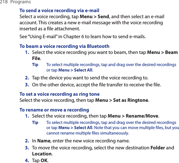 218  ProgramsTo send a voice recording via e-mailSelect a voice recording, tap Menu &gt; Send, and then select an e-mail account. This creates a new e-mail message with the voice recording inserted as a file attachment.See “Using E-mail” in Chapter 6 to learn how to send e-mails.To beam a voice recording via Bluetooth1.  Select the voice recording you want to beam, then tap Menu &gt; Beam File.Tip  To select multiple recordings, tap and drag over the desired recordings or tap Menu &gt; Select All.2.  Tap the device you want to send the voice recording to.3.  On the other device, accept the file transfer to receive the file.To set a voice recording as ring toneSelect the voice recording, then tap Menu &gt; Set as Ringtone.To rename or move a recording1. Select the voice recording, then tap Menu &gt; Rename/Move.Tip  To select multiple recordings, tap and drag over the desired recordings or tap Menu &gt; Select All. Note that you can move multiple files, but you cannot rename multiple files simultaneously.2.  In Name, enter the new voice recording name.3.  To move the voice recording, select the new destination Folder and Location.4.  Tap OK.