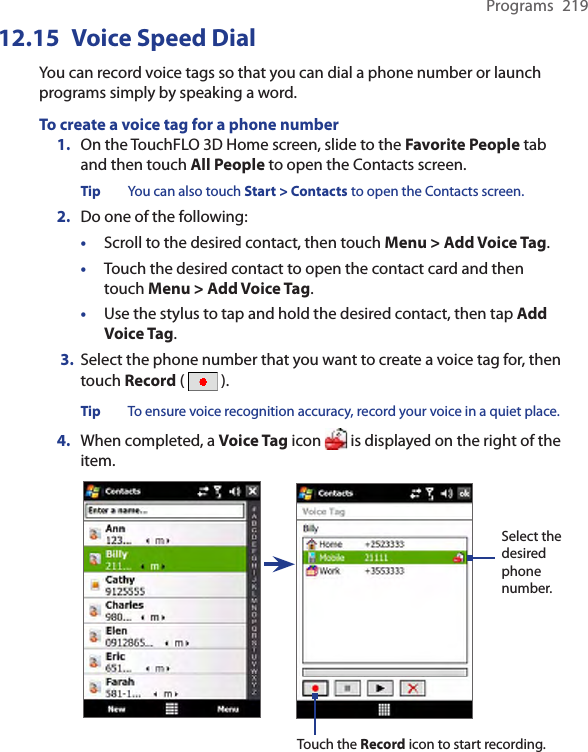 Programs  21912.15  Voice Speed DialYou can record voice tags so that you can dial a phone number or launch programs simply by speaking a word.To create a voice tag for a phone number1.  On the TouchFLO 3D Home screen, slide to the Favorite People tab and then touch All People to open the Contacts screen.Tip  You can also touch Start &gt; Contacts to open the Contacts screen.2.  Do one of the following:•  Scroll to the desired contact, then touch Menu &gt; Add Voice Tag.•  Touch the desired contact to open the contact card and then touch Menu &gt; Add Voice Tag.•  Use the stylus to tap and hold the desired contact, then tap Add Voice Tag. 3. Select the phone number that you want to create a voice tag for, then touch Record (   ).Tip  To ensure voice recognition accuracy, record your voice in a quiet place.4.  When completed, a Voice Tag icon   is displayed on the right of the item.Select the desired phone number.Touch the Record icon to start recording.