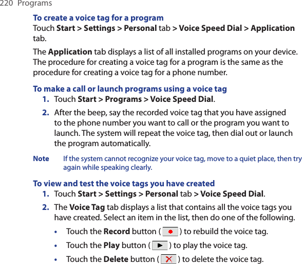 220  ProgramsTo create a voice tag for a programTouch Start &gt; Settings &gt; Personal tab &gt; Voice Speed Dial &gt; Application tab.The Application tab displays a list of all installed programs on your device. The procedure for creating a voice tag for a program is the same as the procedure for creating a voice tag for a phone number.To make a call or launch programs using a voice tag1.  Touch Start &gt; Programs &gt; Voice Speed Dial.2.  After the beep, say the recorded voice tag that you have assigned to the phone number you want to call or the program you want to launch. The system will repeat the voice tag, then dial out or launch the program automatically.Note  If the system cannot recognize your voice tag, move to a quiet place, then try again while speaking clearly.To view and test the voice tags you have created1.  Touch Start &gt; Settings &gt; Personal tab &gt; Voice Speed Dial.2.  The Voice Tag tab displays a list that contains all the voice tags you have created. Select an item in the list, then do one of the following.•  Touch the Record button (   ) to rebuild the voice tag.•  Touch the Play button (   ) to play the voice tag.•  Touch the Delete button (   ) to delete the voice tag.