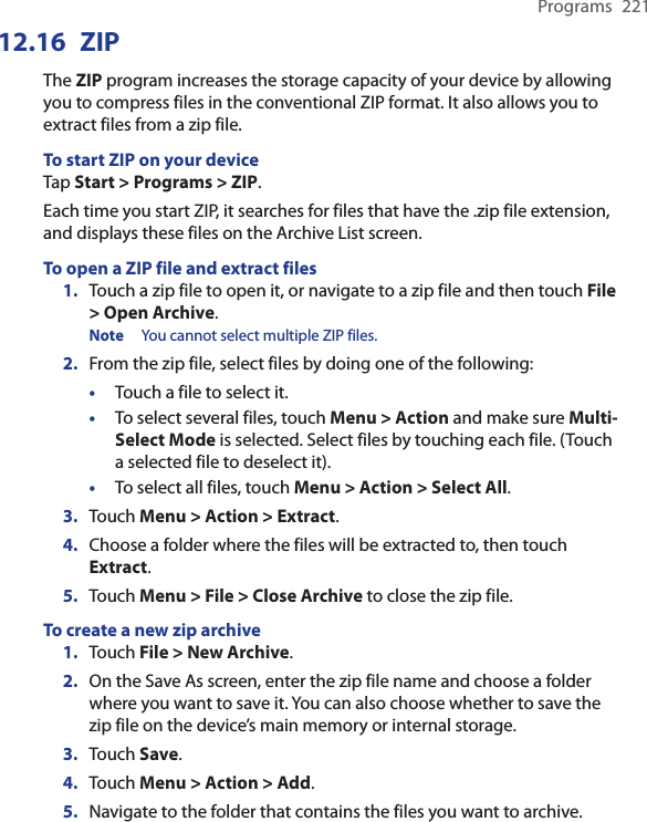 Programs  22112.16  ZIPThe ZIP program increases the storage capacity of your device by allowing you to compress files in the conventional ZIP format. It also allows you to extract files from a zip file.To start ZIP on your deviceTap Start &gt; Programs &gt; ZIP.Each time you start ZIP, it searches for files that have the .zip file extension, and displays these files on the Archive List screen.To open a ZIP file and extract files1.  Touch a zip file to open it, or navigate to a zip file and then touch File &gt; Open Archive.Note  You cannot select multiple ZIP files.2.  From the zip file, select files by doing one of the following:•  Touch a file to select it.•  To select several files, touch Menu &gt; Action and make sure Multi-Select Mode is selected. Select files by touching each file. (Touch a selected file to deselect it).•  To select all files, touch Menu &gt; Action &gt; Select All.3. Touch Menu &gt; Action &gt; Extract.4.  Choose a folder where the files will be extracted to, then touch Extract.5.  Touch Menu &gt; File &gt; Close Archive to close the zip file.To create a new zip archive1.  Touch File &gt; New Archive.2.  On the Save As screen, enter the zip file name and choose a folder where you want to save it. You can also choose whether to save the zip file on the device’s main memory or internal storage.3.  Touch Save.4.  Touch Menu &gt; Action &gt; Add.5. Navigate to the folder that contains the files you want to archive.