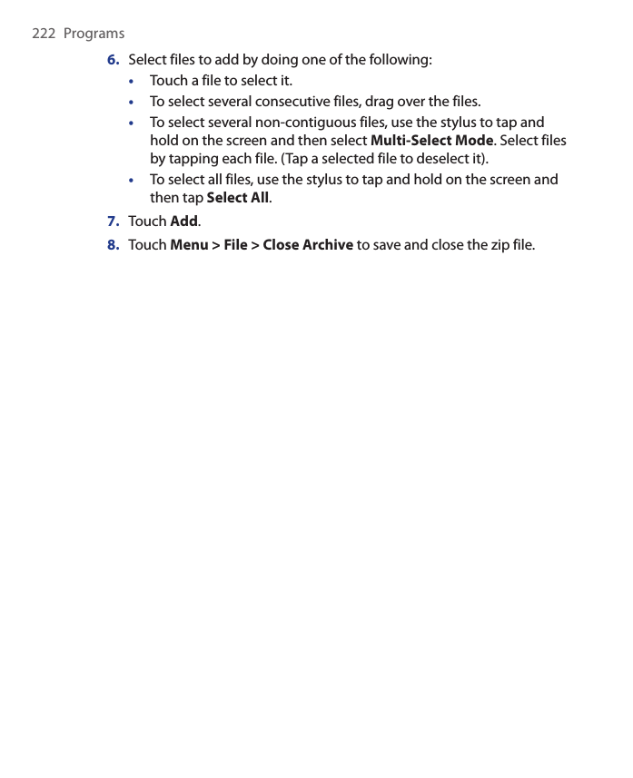 222  Programs6.  Select files to add by doing one of the following:•  Touch a file to select it.•  To select several consecutive files, drag over the files.•  To select several non-contiguous files, use the stylus to tap and hold on the screen and then select Multi-Select Mode. Select files by tapping each file. (Tap a selected file to deselect it).•  To select all files, use the stylus to tap and hold on the screen and then tap Select All.7.  Touch Add.8.  Touch Menu &gt; File &gt; Close Archive to save and close the zip file.