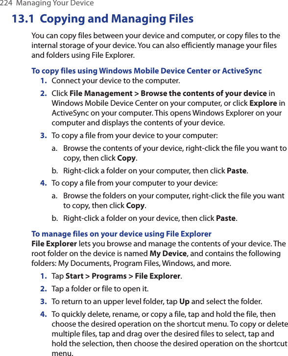 224  Managing Your Device13.1  Copying and Managing FilesYou can copy files between your device and computer, or copy files to the internal storage of your device. You can also efficiently manage your files and folders using File Explorer.To copy files using Windows Mobile Device Center or ActiveSync1.  Connect your device to the computer.2.  Click File Management &gt; Browse the contents of your device in Windows Mobile Device Center on your computer, or click Explore in ActiveSync on your computer. This opens Windows Explorer on your computer and displays the contents of your device.3.  To copy a file from your device to your computer:a.  Browse the contents of your device, right-click the file you want to copy, then click Copy.b.  Right-click a folder on your computer, then click Paste.4.  To copy a file from your computer to your device:a.  Browse the folders on your computer, right-click the file you want to copy, then click Copy.b.  Right-click a folder on your device, then click Paste.To manage files on your device using File ExplorerFile Explorer lets you browse and manage the contents of your device. The root folder on the device is named My Device, and contains the following folders: My Documents, Program Files, Windows, and more.1.  Tap Start &gt; Programs &gt; File Explorer.2.  Tap a folder or file to open it.3.  To return to an upper level folder, tap Up and select the folder.4.  To quickly delete, rename, or copy a file, tap and hold the file, then choose the desired operation on the shortcut menu. To copy or delete multiple files, tap and drag over the desired files to select, tap and hold the selection, then choose the desired operation on the shortcut menu.