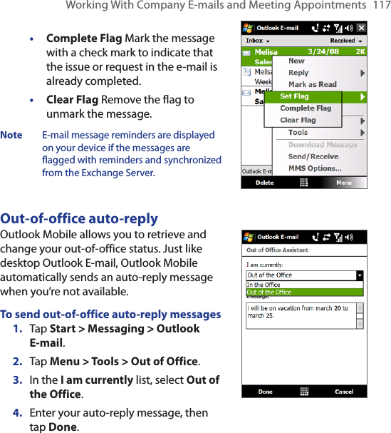 Working With Company E-mails and Meeting Appointments  117• Complete Flag Mark the message with a check mark to indicate that the issue or request in the e-mail is already completed.• Clear Flag Remove the flag to unmark the message.Note  E-mail message reminders are displayed on your device if the messages are flagged with reminders and synchronized from the Exchange Server.Out-of-office auto-replyOutlook Mobile allows you to retrieve and change your out-of-office status. Just like desktop Outlook E-mail, Outlook Mobile automatically sends an auto-reply message when you’re not available.To send out-of-office auto-reply messages1.  Tap Start &gt; Messaging &gt; Outlook  E-mail.2.  Tap Menu &gt; Tools &gt; Out of Office.3.  In the I am currently list, select Out of the Office.4.  Enter your auto-reply message, then tap Done.