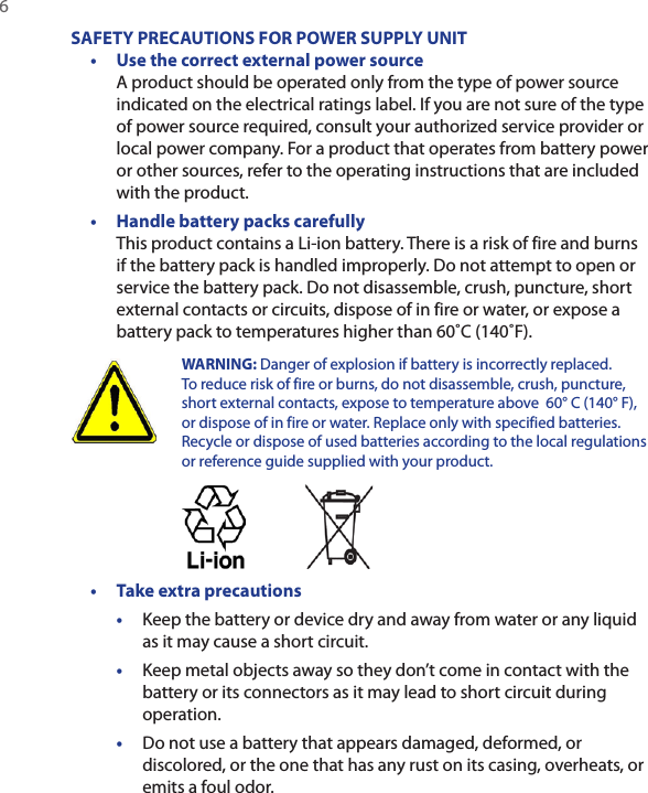 6 SAFETY PRECAUTIONS FOR POWER SUPPLY UNIT•  Use the correct external power source A product should be operated only from the type of power source indicated on the electrical ratings label. If you are not sure of the type of power source required, consult your authorized service provider or local power company. For a product that operates from battery power or other sources, refer to the operating instructions that are included with the product.•  Handle battery packs carefully This product contains a Li-ion battery. There is a risk of fire and burns if the battery pack is handled improperly. Do not attempt to open or service the battery pack. Do not disassemble, crush, puncture, short external contacts or circuits, dispose of in fire or water, or expose a battery pack to temperatures higher than 60˚C (140˚F).  WARNING: Danger of explosion if battery is incorrectly replaced. To reduce risk of fire or burns, do not disassemble, crush, puncture, short external contacts, expose to temperature above  60° C (140° F), or dispose of in fire or water. Replace only with specified batteries. Recycle or dispose of used batteries according to the local regulations or reference guide supplied with your product. •  Take extra precautions•  Keep the battery or device dry and away from water or any liquid as it may cause a short circuit. •  Keep metal objects away so they don’t come in contact with the battery or its connectors as it may lead to short circuit during operation. •  Do not use a battery that appears damaged, deformed, or discolored, or the one that has any rust on its casing, overheats, or emits a foul odor. 