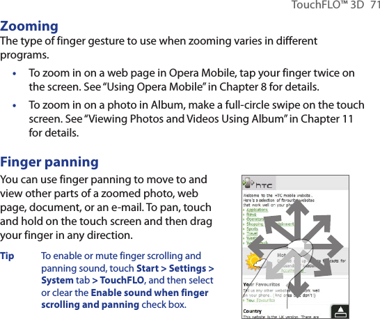 TouchFLO™ 3D  71ZoomingThe type of finger gesture to use when zooming varies in different programs.To zoom in on a web page in Opera Mobile, tap your finger twice on the screen. See “Using Opera Mobile” in Chapter 8 for details.To zoom in on a photo in Album, make a full-circle swipe on the touch screen. See “Viewing Photos and Videos Using Album” in Chapter 11 for details.Finger panningYou can use finger panning to move to and view other parts of a zoomed photo, web page, document, or an e-mail. To pan, touch and hold on the touch screen and then drag your finger in any direction.Tip  To enable or mute finger scrolling and panning sound, touch Start &gt; Settings &gt; System tab &gt; TouchFLO, and then select or clear the Enable sound when finger scrolling and panning check box.       ••