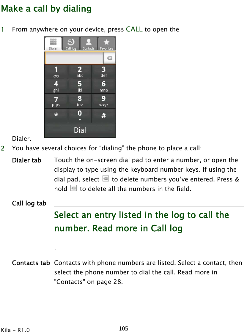  Kila - R1.0   105Make a call by dialing 1 From anywhere on your device, press CALL to open the Dialer.  2 You have several choices for “dialing” the phone to place a call: Dialer tab  Touch the on-screen dial pad to enter a number, or open the display to type using the keyboard number keys. If using the dial pad, select    to delete numbers you’ve entered. Press &amp; hold    to delete all the numbers in the field. Call log tab Select an entry listed in the log to call the number. Read more in Call log . Contacts tab Contacts with phone numbers are listed. Select a contact, then select the phone number to dial the call. Read more in &quot;Contacts&quot; on page 28. 