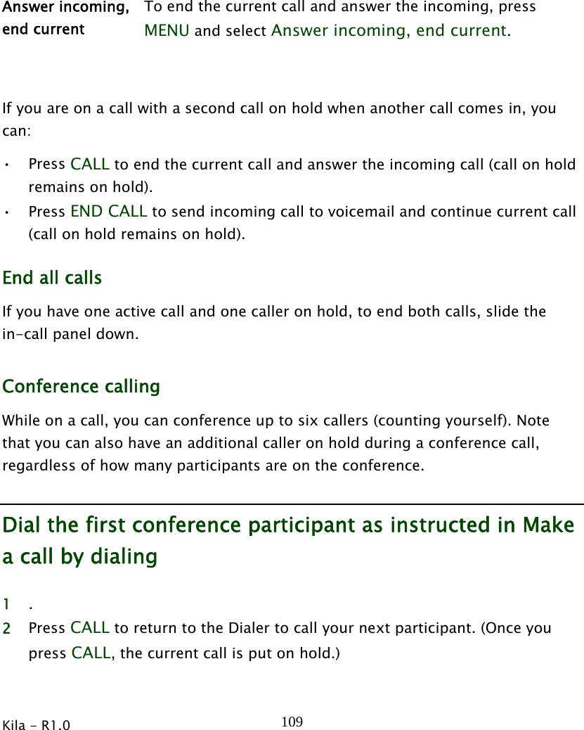  Kila - R1.0   109  Answer incoming, end current To end the current call and answer the incoming, press MENU and select Answer incoming, end current.  If you are on a call with a second call on hold when another call comes in, you can: • Press CALL to end the current call and answer the incoming call (call on hold remains on hold). • Press END CALL to send incoming call to voicemail and continue current call (call on hold remains on hold). End all calls If you have one active call and one caller on hold, to end both calls, slide the in-call panel down. Conference calling While on a call, you can conference up to six callers (counting yourself). Note that you can also have an additional caller on hold during a conference call, regardless of how many participants are on the conference. Dial the first conference participant as instructed in Make a call by dialing 1 . 2 Press CALL to return to the Dialer to call your next participant. (Once you press CALL, the current call is put on hold.) 