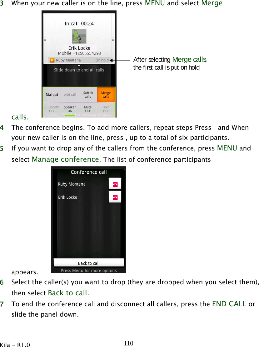  Kila - R1.0   1103 When your new caller is on the line, press MENU and select Merge calls.After selecting Merge calls,the first call is put on hold 4 The conference begins. To add more callers, repeat steps Press  and When your new caller is on the line, press , up to a total of six participants. 5 If you want to drop any of the callers from the conference, press MENU and select Manage conference. The list of conference participants appears.   6 Select the caller(s) you want to drop (they are dropped when you select them), then select Back to call. 7 To end the conference call and disconnect all callers, press the END CALL or slide the panel down. 