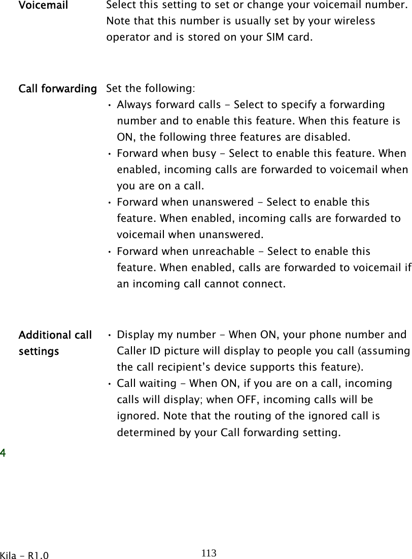  Kila - R1.0   113Voicemail  Select this setting to set or change your voicemail number. Note that this number is usually set by your wireless operator and is stored on your SIM card.   Call forwarding Set the following: • Always forward calls - Select to specify a forwarding number and to enable this feature. When this feature is ON, the following three features are disabled. • Forward when busy - Select to enable this feature. When enabled, incoming calls are forwarded to voicemail when you are on a call. • Forward when unanswered - Select to enable this feature. When enabled, incoming calls are forwarded to voicemail when unanswered. • Forward when unreachable - Select to enable this feature. When enabled, calls are forwarded to voicemail if an incoming call cannot connect.   Additional call settings • Display my number - When ON, your phone number and Caller ID picture will display to people you call (assuming the call recipient’s device supports this feature). • Call waiting - When ON, if you are on a call, incoming calls will display; when OFF, incoming calls will be ignored. Note that the routing of the ignored call is determined by your Call forwarding setting. 4     